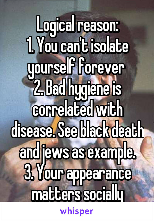 Logical reason:
1. You can't isolate yourself forever 
2. Bad hygiene is correlated with disease. See black death and jews as example.
3. Your appearance matters socially