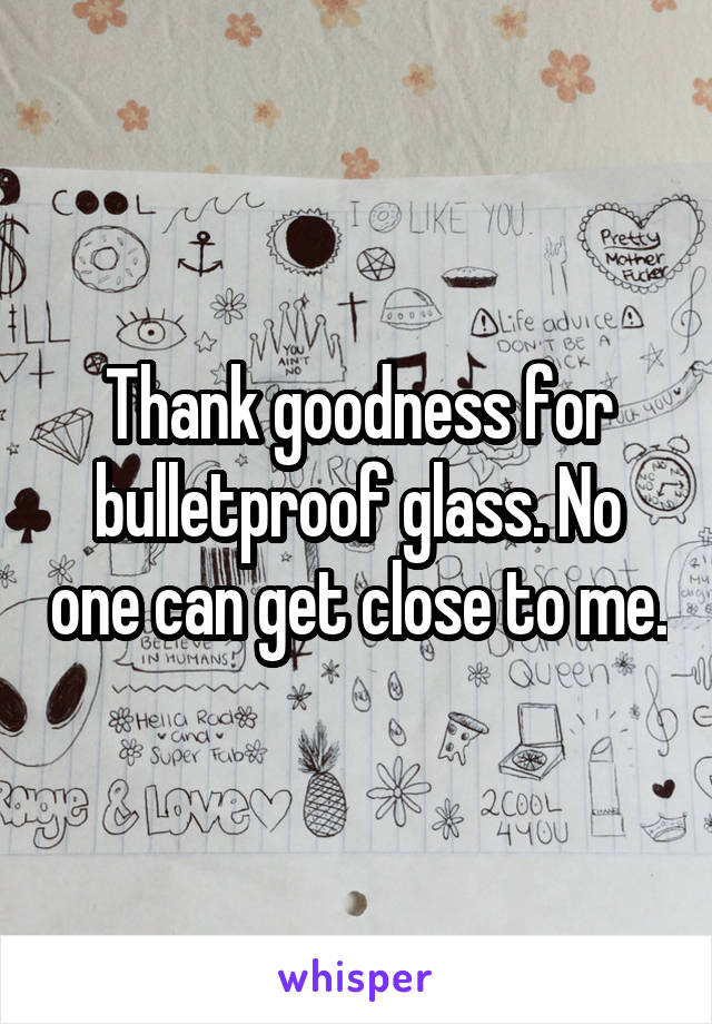 Thank goodness for bulletproof glass. No one can get close to me.