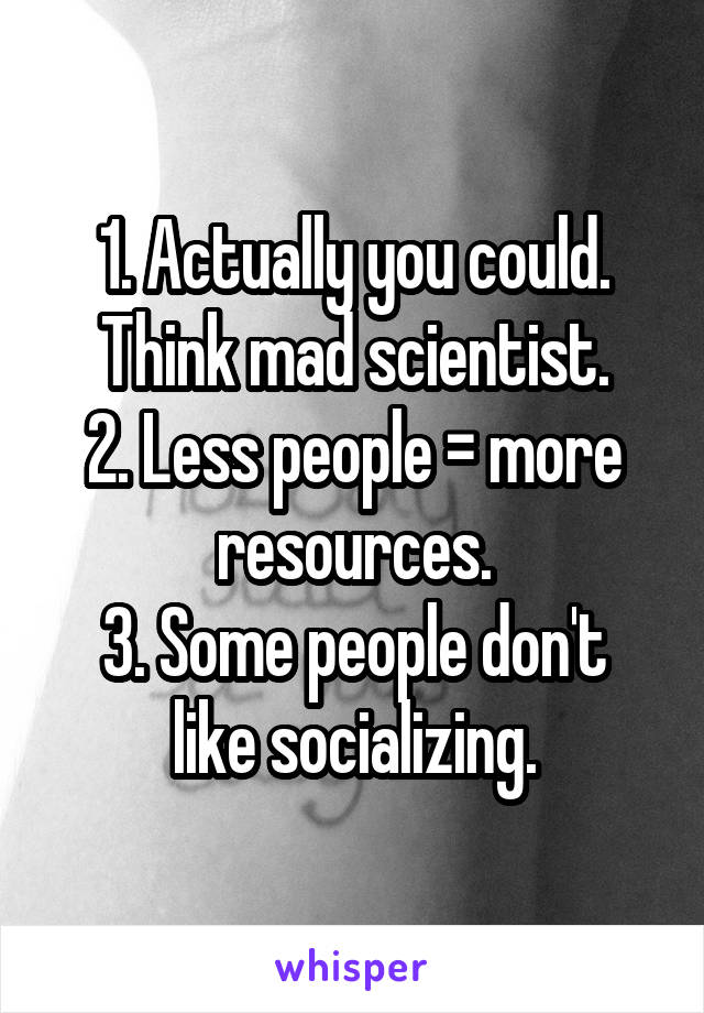 1. Actually you could. Think mad scientist.
2. Less people = more resources.
3. Some people don't like socializing.