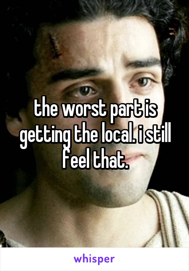 the worst part is getting the local. i still feel that.