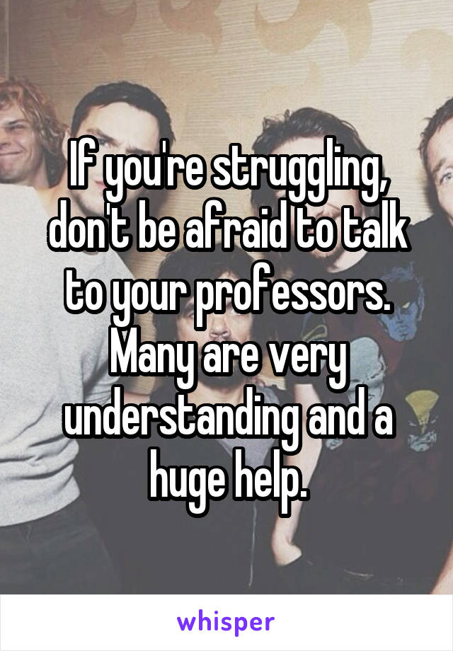 If you're struggling, don't be afraid to talk to your professors. Many are very understanding and a huge help.