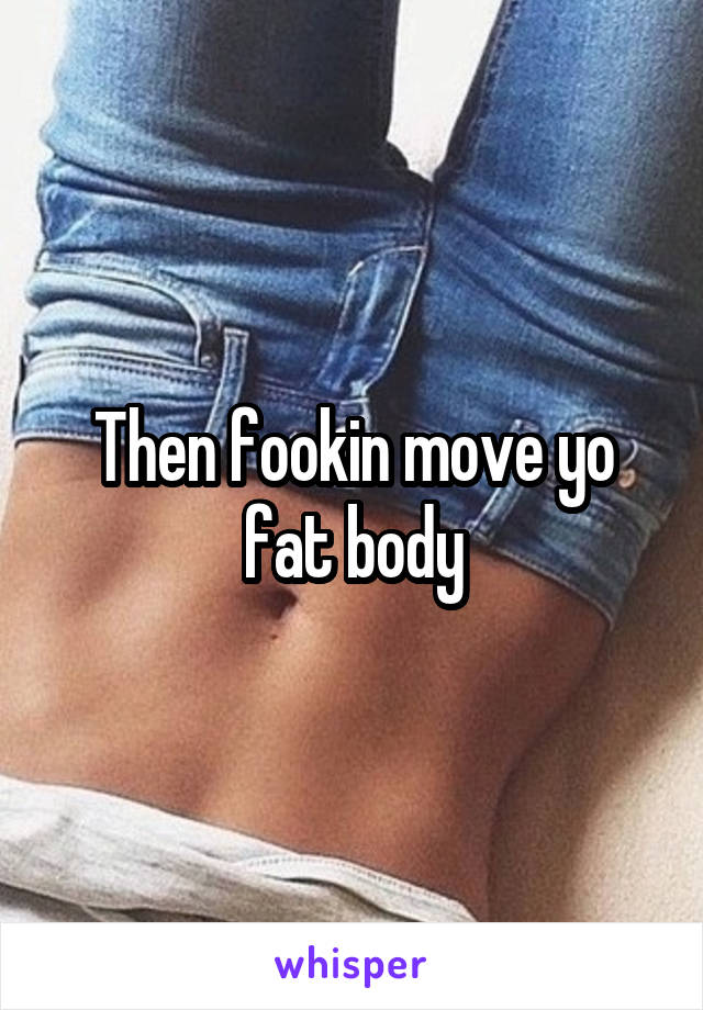 Then fookin move yo fat body