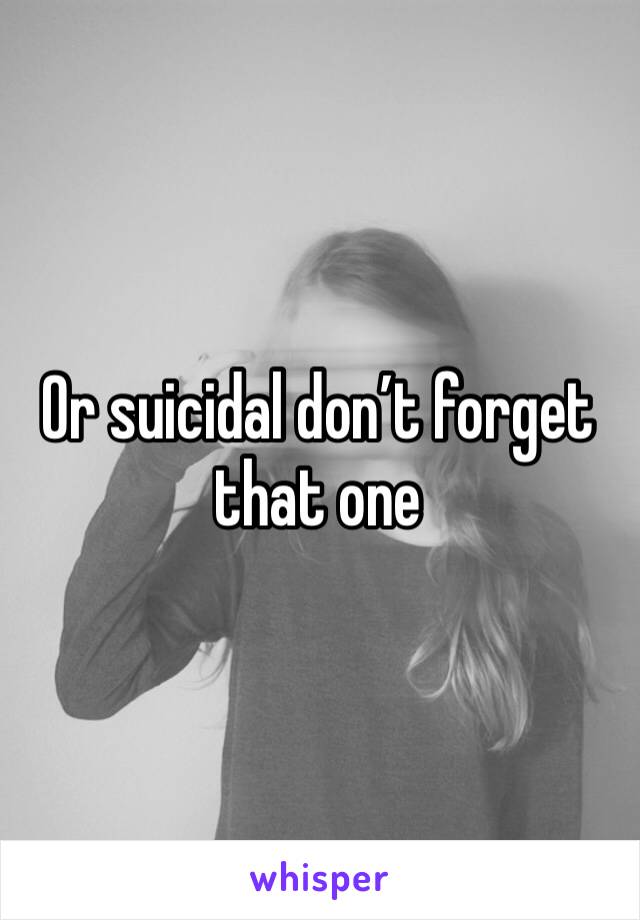 Or suicidal don’t forget that one 