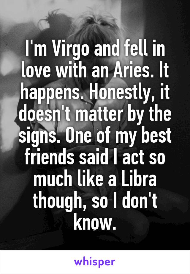 I'm Virgo and fell in love with an Aries. It happens. Honestly, it doesn't matter by the signs. One of my best friends said I act so much like a Libra though, so I don't know.