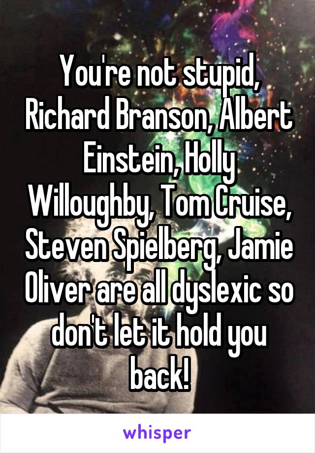 You're not stupid, Richard Branson, Albert Einstein, Holly Willoughby, Tom Cruise, Steven Spielberg, Jamie Oliver are all dyslexic so don't let it hold you back!