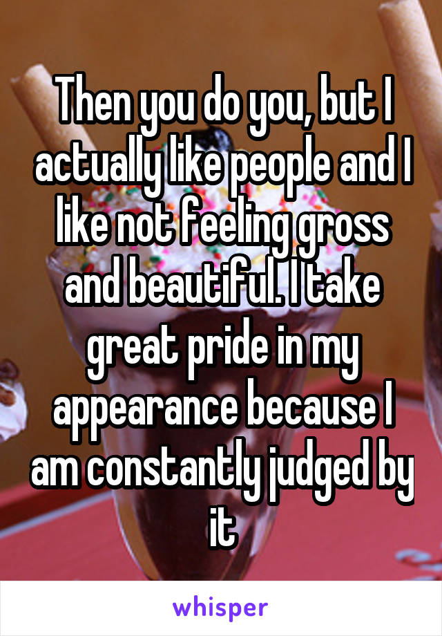 Then you do you, but I actually like people and I like not feeling gross and beautiful. I take great pride in my appearance because I am constantly judged by it