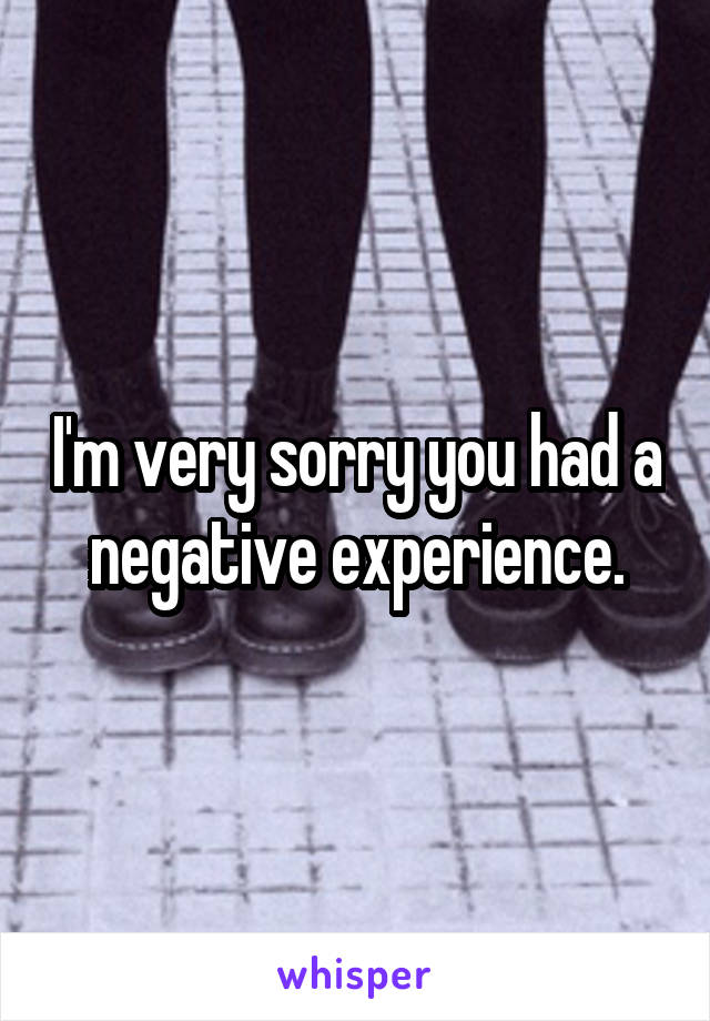 I'm very sorry you had a negative experience.