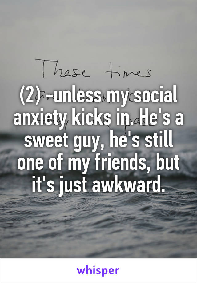 (2) -unless my social anxiety kicks in. He's a sweet guy, he's still one of my friends, but it's just awkward.