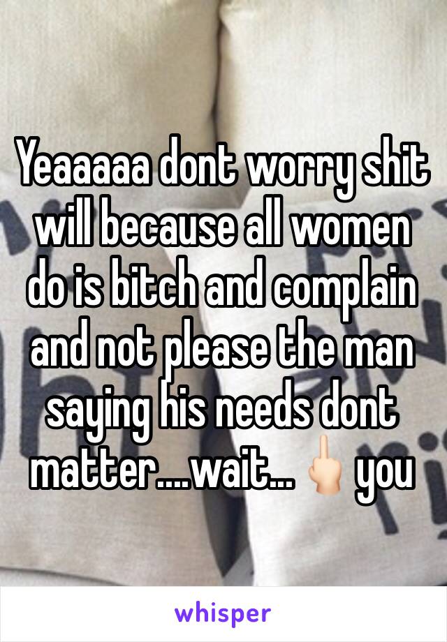 Yeaaaaa dont worry shit will because all women do is bitch and complain and not please the man saying his needs dont matter....wait...🖕🏻you