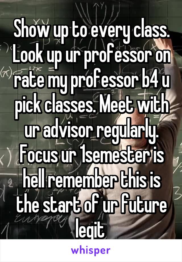 Show up to every class. Look up ur professor on rate my professor b4 u pick classes. Meet with ur advisor regularly. Focus ur 1semester is hell remember this is the start of ur future legit 