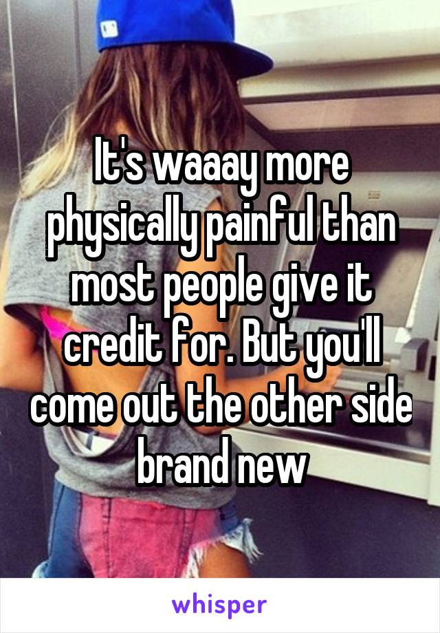 It's waaay more physically painful than most people give it credit for. But you'll come out the other side brand new
