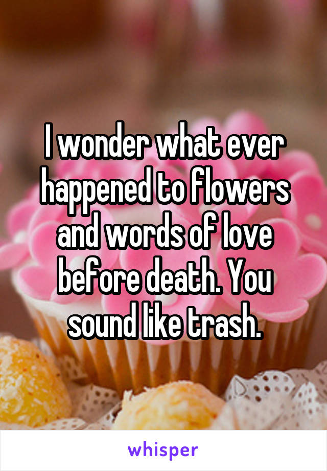 I wonder what ever happened to flowers and words of love before death. You sound like trash.