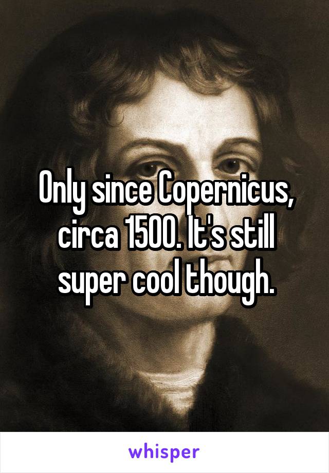 Only since Copernicus, circa 1500. It's still super cool though.