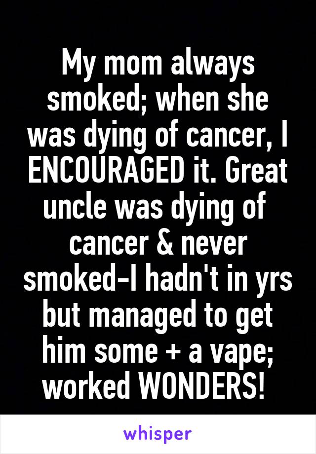My mom always smoked; when she was dying of cancer, I ENCOURAGED it. Great uncle was dying of  cancer & never smoked-I hadn't in yrs but managed to get him some + a vape; worked WONDERS! 
