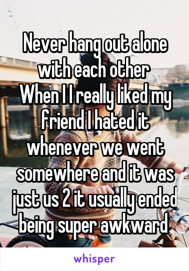 Never hang out alone with each other 
When I I really liked my friend I hated it whenever we went somewhere and it was just us 2 it usually ended being super awkward 