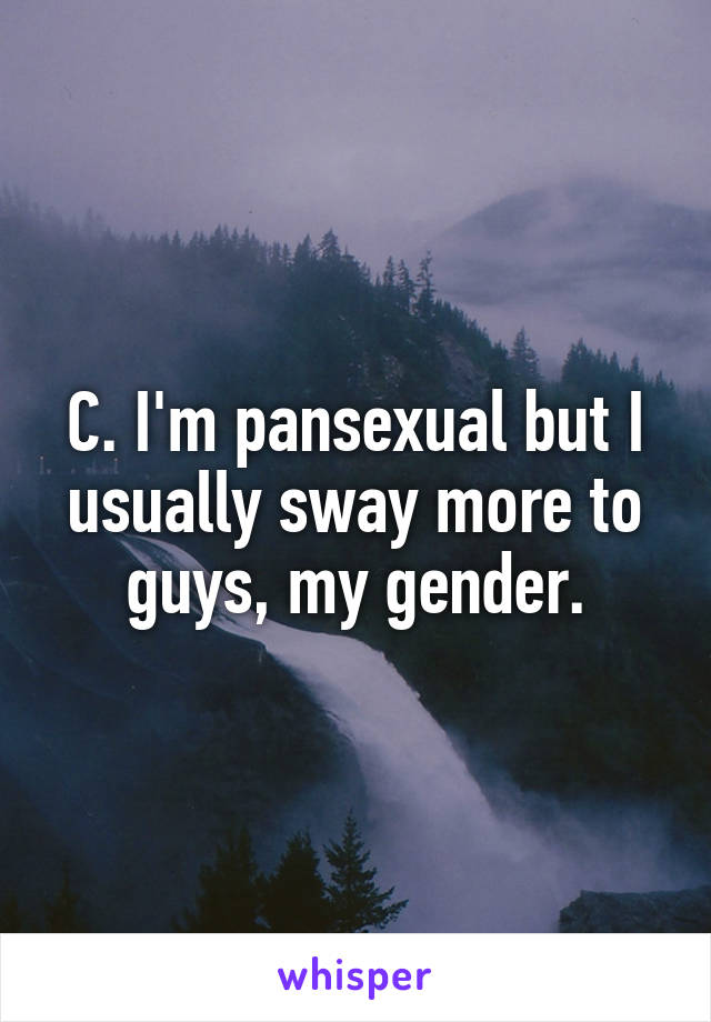 C. I'm pansexual but I usually sway more to guys, my gender.