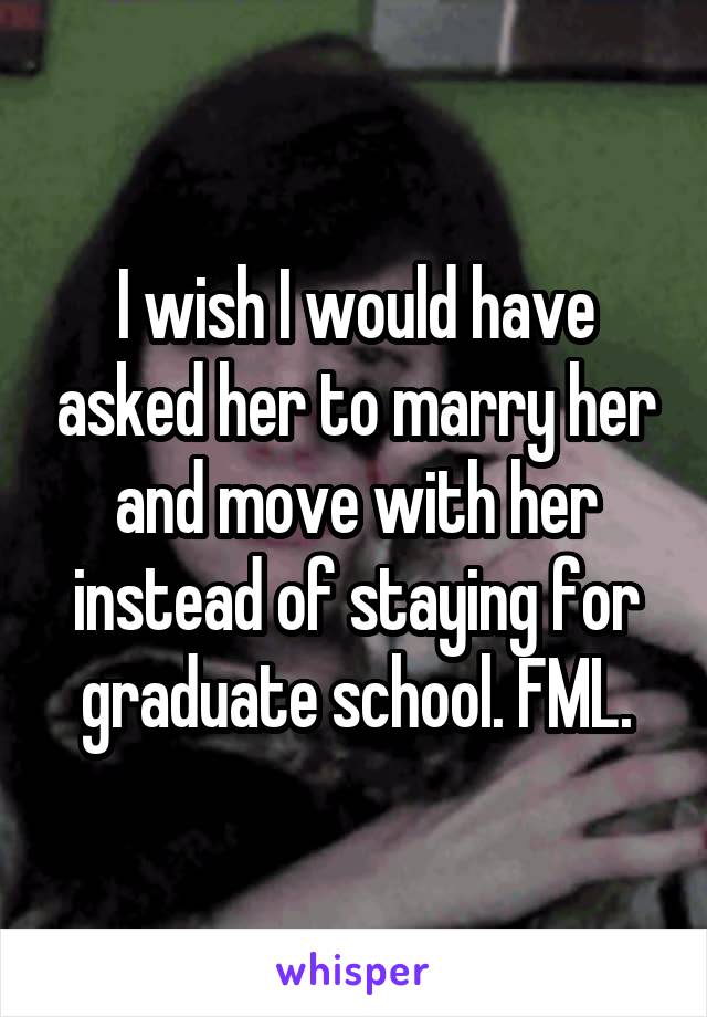 I wish I would have asked her to marry her and move with her instead of staying for graduate school. FML.