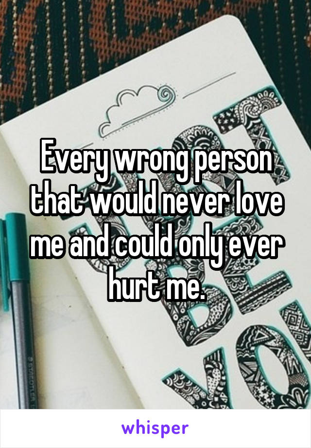 Every wrong person that would never love me and could only ever hurt me.