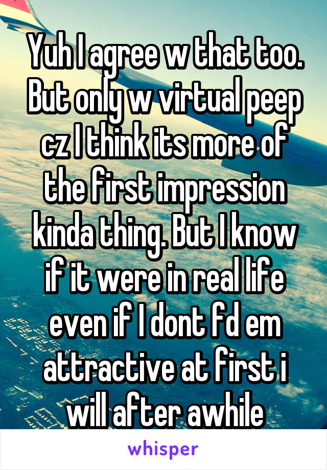Yuh I agree w that too. But only w virtual peep cz I think its more of the first impression kinda thing. But I know if it were in real life even if I dont fd em attractive at first i will after awhile