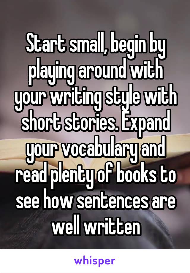 Start small, begin by playing around with your writing style with short stories. Expand your vocabulary and read plenty of books to see how sentences are well written