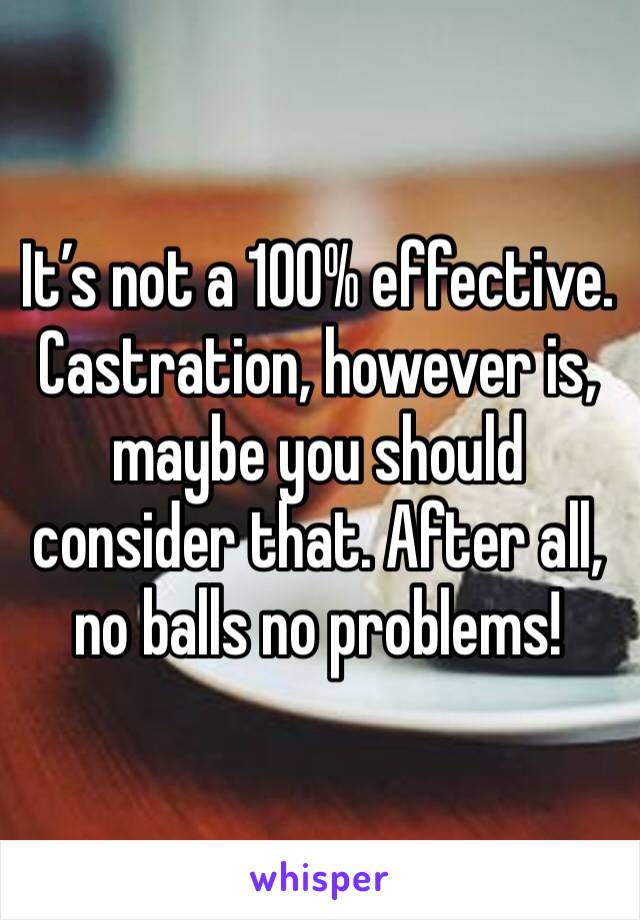It’s not a 100% effective. Castration, however is, maybe you should consider that. After all, no balls no problems! 