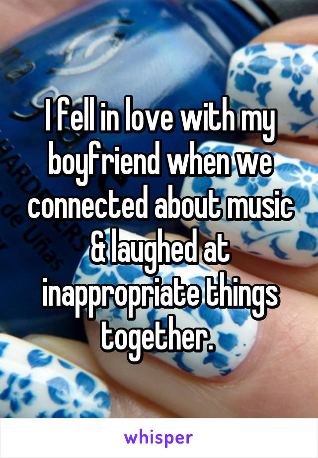 I fell in love with my boyfriend when we connected about music & laughed at inappropriate things together. 