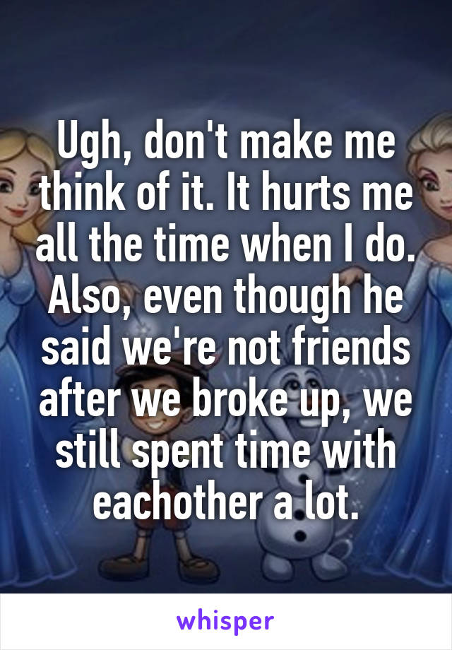 Ugh, don't make me think of it. It hurts me all the time when I do. Also, even though he said we're not friends after we broke up, we still spent time with eachother a lot.