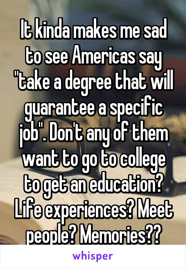 It kinda makes me sad to see Americas say "take a degree that will guarantee a specific job". Don't any of them want to go to college to get an education? Life experiences? Meet people? Memories??