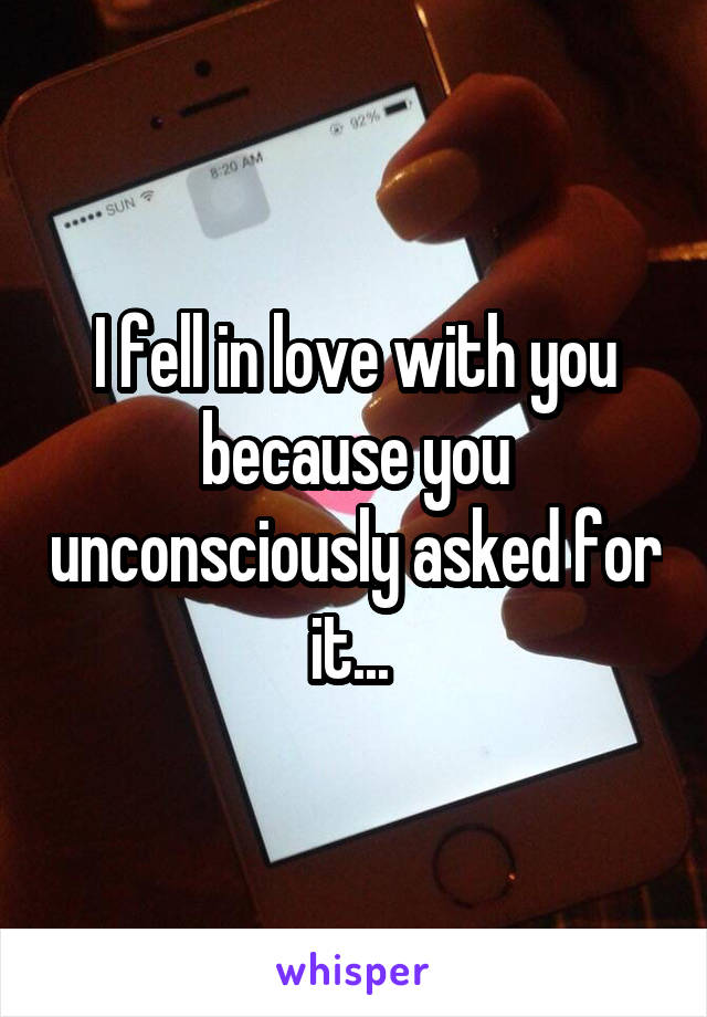 I fell in love with you because you unconsciously asked for it... 