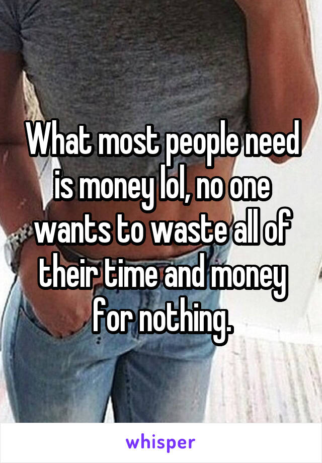 What most people need is money lol, no one wants to waste all of their time and money for nothing.