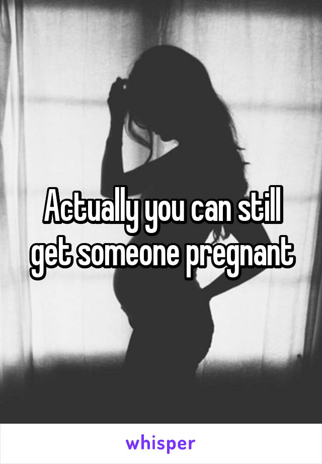 Actually you can still get someone pregnant
