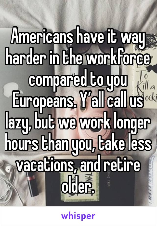 Americans have it way harder in the workforce compared to you Europeans. Y’all call us lazy, but we work longer hours than you, take less vacations, and retire older.