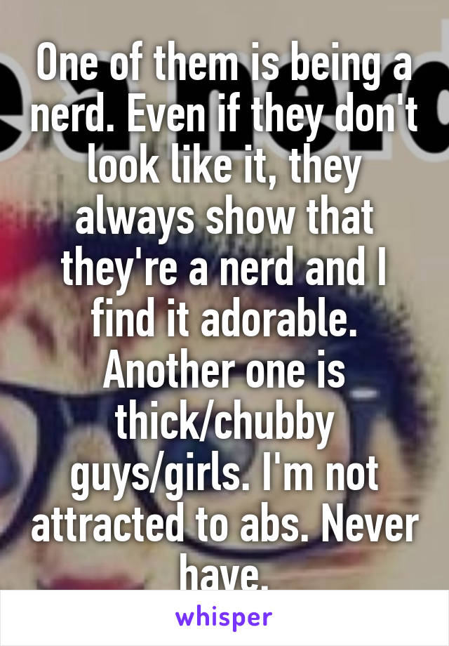 One of them is being a nerd. Even if they don't look like it, they always show that they're a nerd and I find it adorable. Another one is thick/chubby guys/girls. I'm not attracted to abs. Never have.
