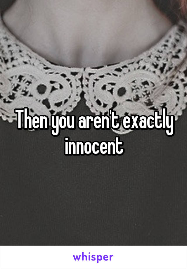 Then you aren't exactly innocent