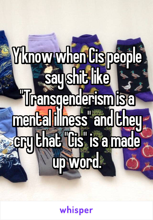 Y'know when Cis people say shit like "Transgenderism is a mental illness" and they cry that "Cis" is a made up word.
