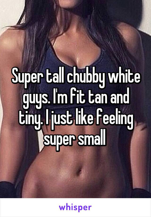 Super tall chubby white guys. I'm fit tan and tiny. I just like feeling super small 