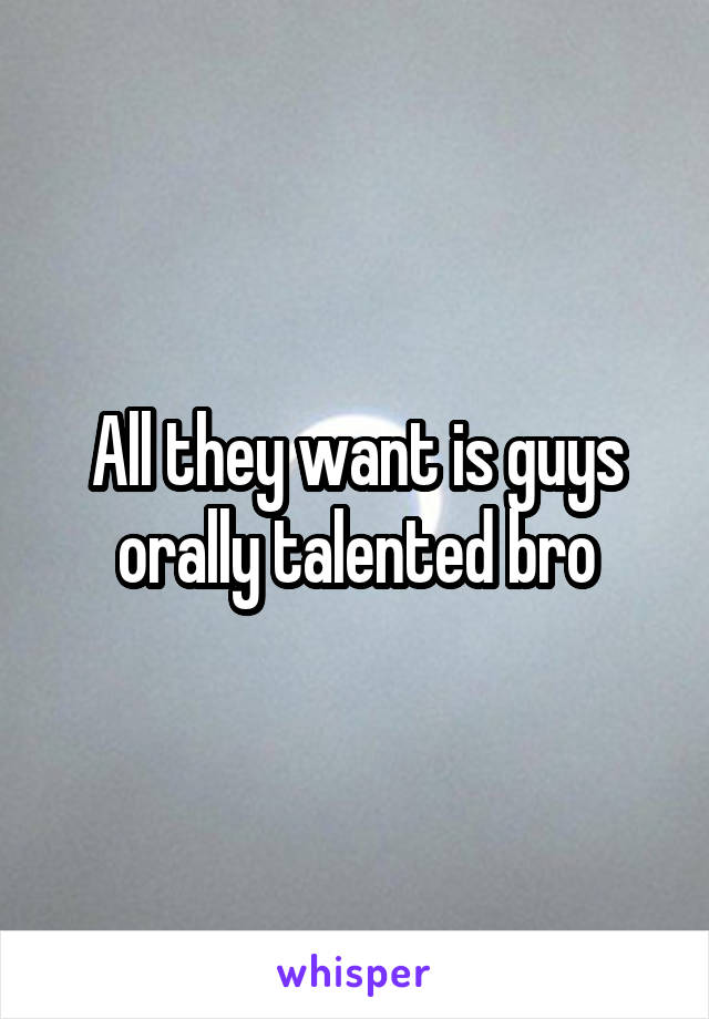 All they want is guys orally talented bro