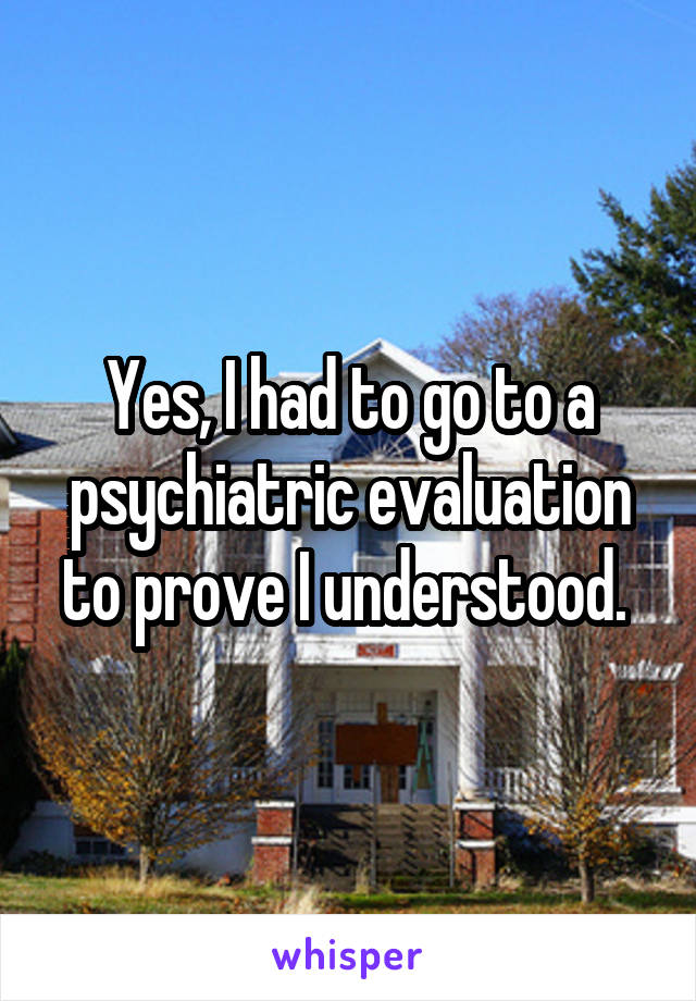 Yes, I had to go to a psychiatric evaluation to prove I understood. 