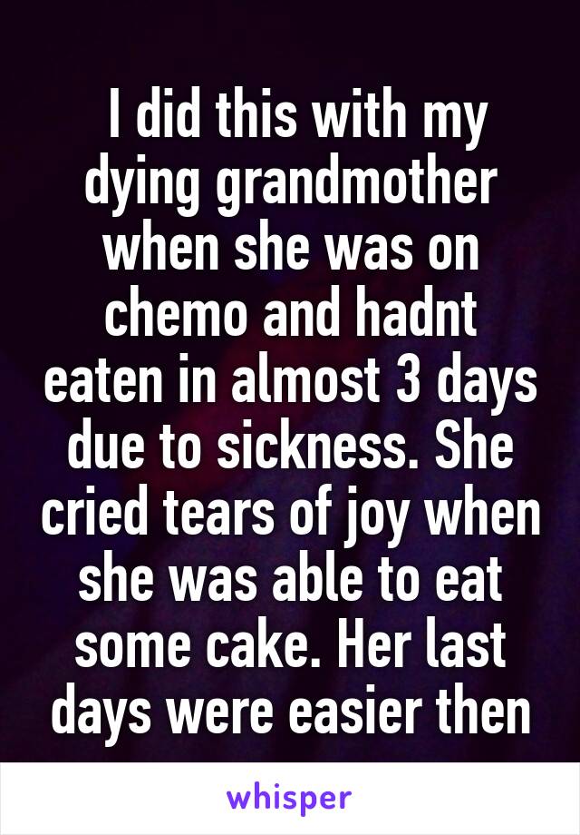  I did this with my dying grandmother when she was on chemo and hadnt eaten in almost 3 days due to sickness. She cried tears of joy when she was able to eat some cake. Her last days were easier then