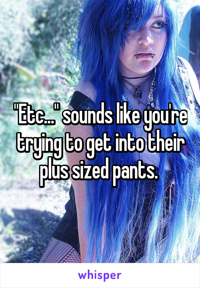 "Etc..." sounds like you're trying to get into their plus sized pants. 