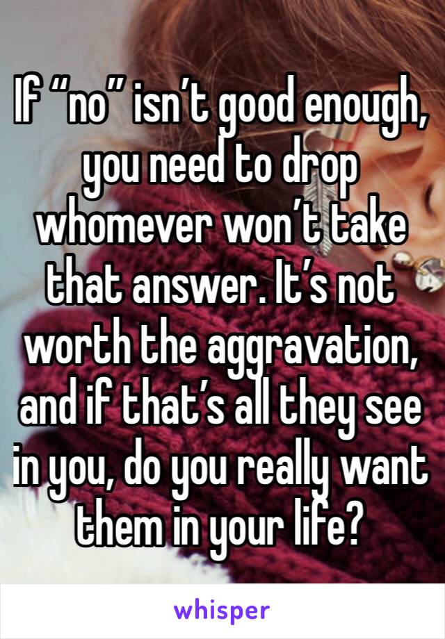 If “no” isn’t good enough, you need to drop whomever won’t take that answer. It’s not worth the aggravation, and if that’s all they see in you, do you really want them in your life?