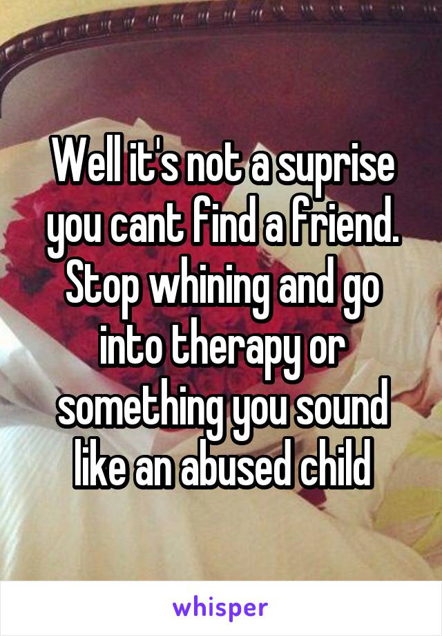 Well it's not a suprise you cant find a friend. Stop whining and go into therapy or something you sound like an abused child