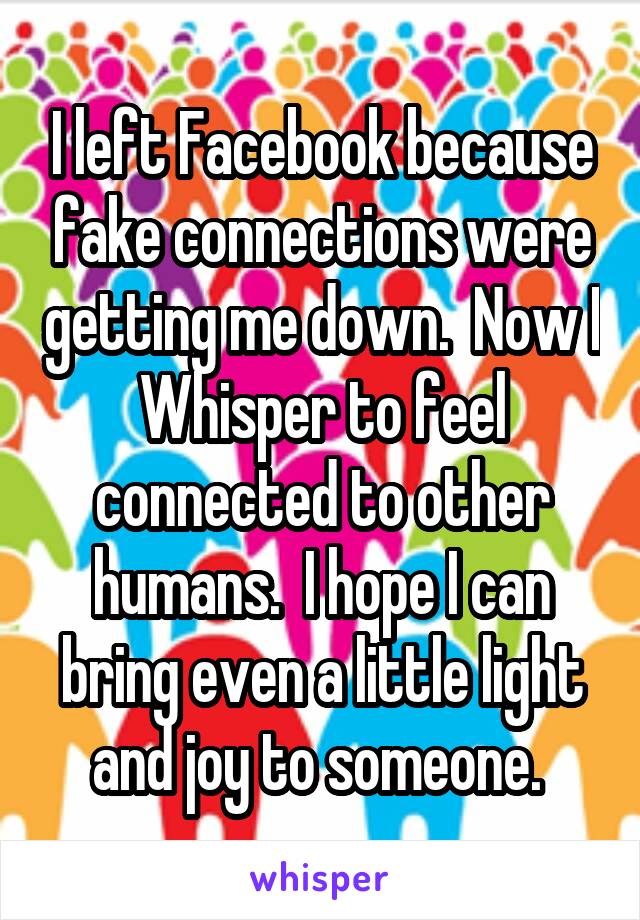I left Facebook because fake connections were getting me down.  Now I Whisper to feel connected to other humans.  I hope I can bring even a little light and joy to someone. 