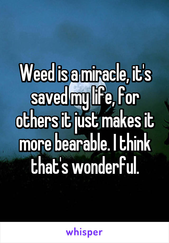 Weed is a miracle, it's saved my life, for others it just makes it more bearable. I think that's wonderful.