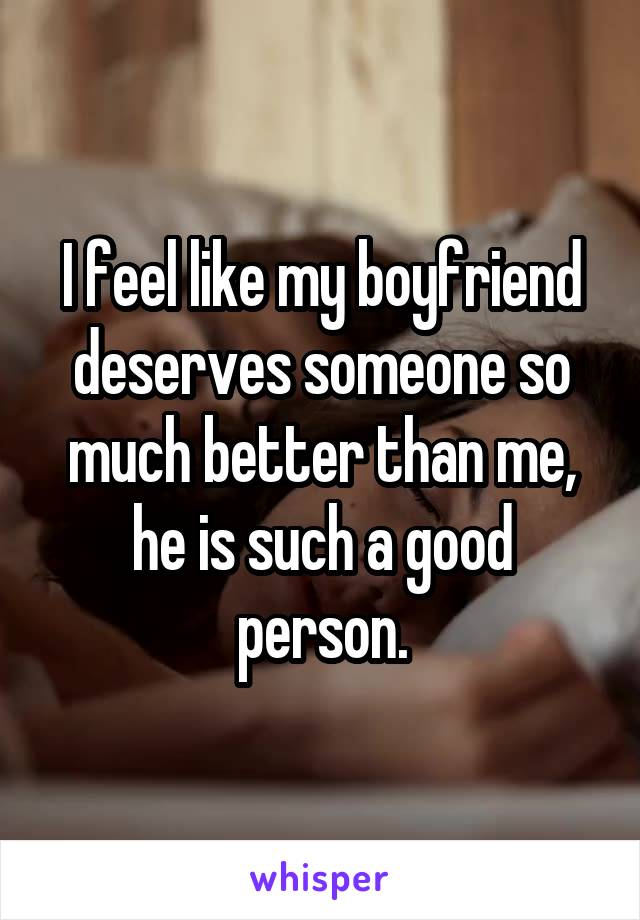 I feel like my boyfriend deserves someone so much better than me, he is such a good person.