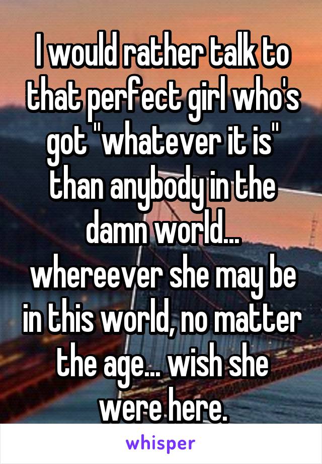 I would rather talk to that perfect girl who's got "whatever it is" than anybody in the damn world... whereever she may be in this world, no matter the age... wish she were here.