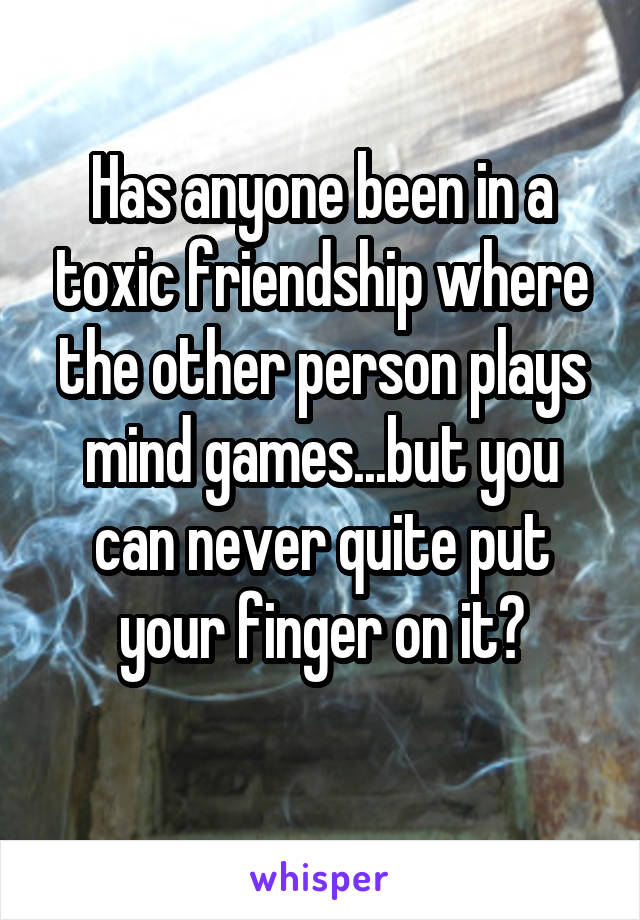 Has anyone been in a toxic friendship where the other person plays mind games...but you can never quite put your finger on it?
