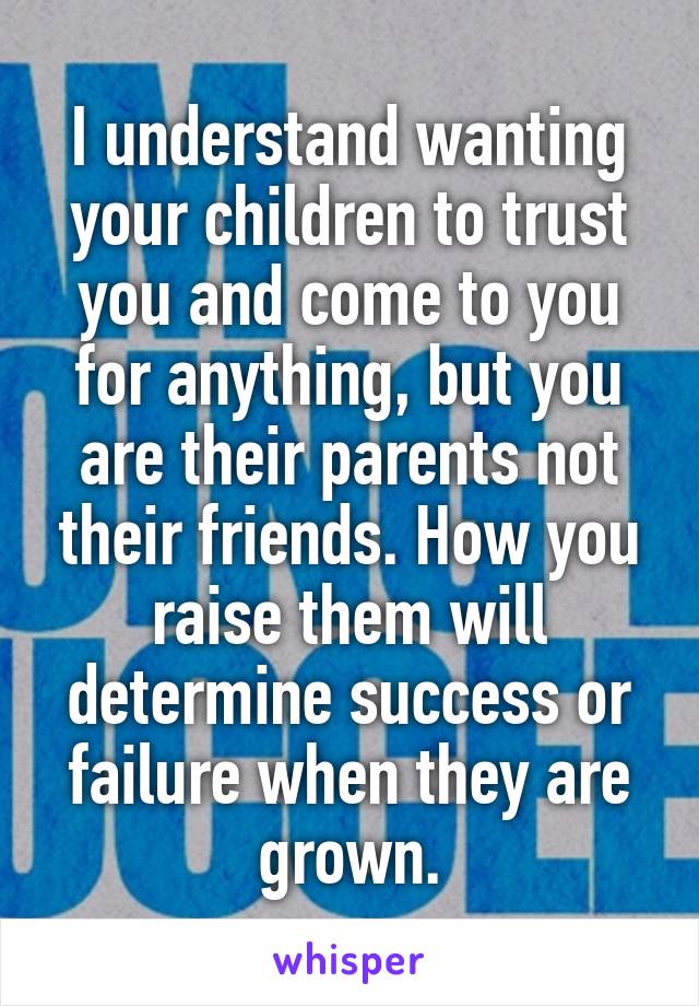 I understand wanting your children to trust you and come to you for anything, but you are their parents not their friends. How you raise them will determine success or failure when they are grown.