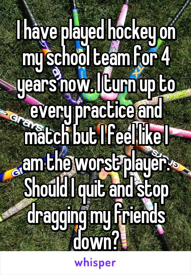 I have played hockey on my school team for 4 years now. I turn up to every practice and match but I feel like I am the worst player. Should I quit and stop dragging my friends down?