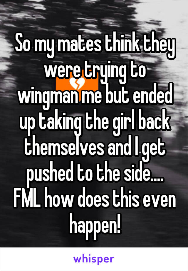 So my mates think they were trying to wingman me but ended up taking the girl back themselves and I get pushed to the side.... FML how does this even happen!